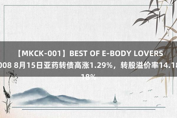 【MKCK-001】BEST OF E-BODY LOVERS 2008 8月15日亚药转债高涨1.29%，转股溢价率14.18%