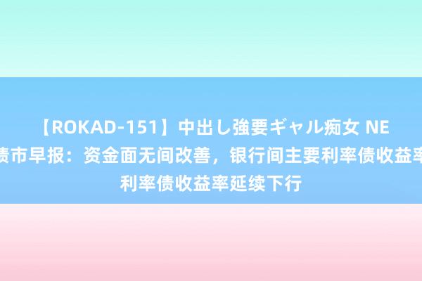 【ROKAD-151】中出し強要ギャル痴女 NEO 4時間 债市早报：资金面无间改善，银行间主要利率债收益率延续下行