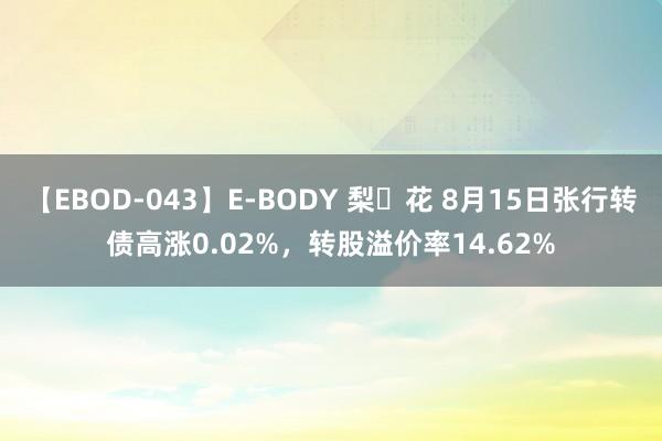 【EBOD-043】E-BODY 梨々花 8月15日张行转债高涨0.02%，转股溢价率14.62%