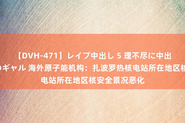 【DVH-471】レイプ中出し 5 理不尽に中出しされた7人のギャル 海外原子能机构：扎波罗热核电站所在地区核安全景况恶化