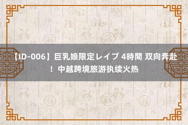 【ID-006】巨乳娘限定レイプ 4時間 双向奔赴！中越跨境旅游执续火热