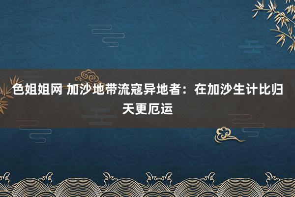 色姐姐网 加沙地带流寇异地者：在加沙生计比归天更厄运