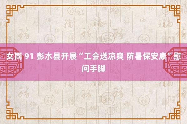 女同 91 彭水县开展“工会送凉爽 防暑保安康”慰问手脚