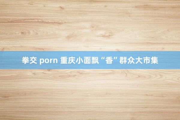 拳交 porn 重庆小面飘“香”群众大市集