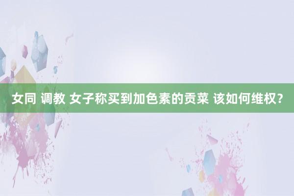 女同 调教 女子称买到加色素的贡菜 该如何维权？