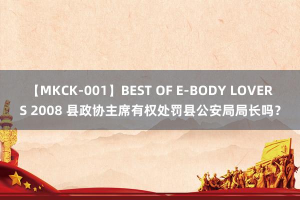 【MKCK-001】BEST OF E-BODY LOVERS 2008 县政协主席有权处罚县公安局局长吗？