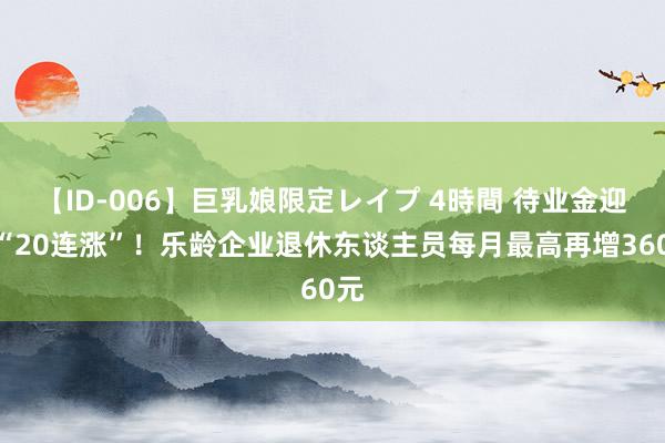 【ID-006】巨乳娘限定レイプ 4時間 待业金迎来“20连涨”！乐龄企业退休东谈主员每月最高再增360元