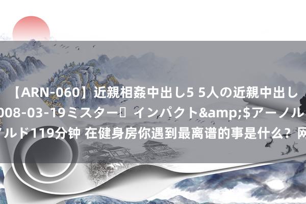 【ARN-060】近親相姦中出し5 5人の近親中出し物語</a>2008-03-19ミスター・インパクト&$アーノルド119分钟 在健身房你遇到最离谱的事是什么？网友：见过骑动感单车卡毛的！