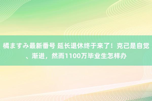 橘ますみ最新番号 延长退休终于来了！克己是自觉、渐进，然而1100万毕业生怎样办