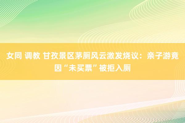 女同 调教 甘孜景区茅厕风云激发烧议：亲子游竟因“未买票”被拒入厕