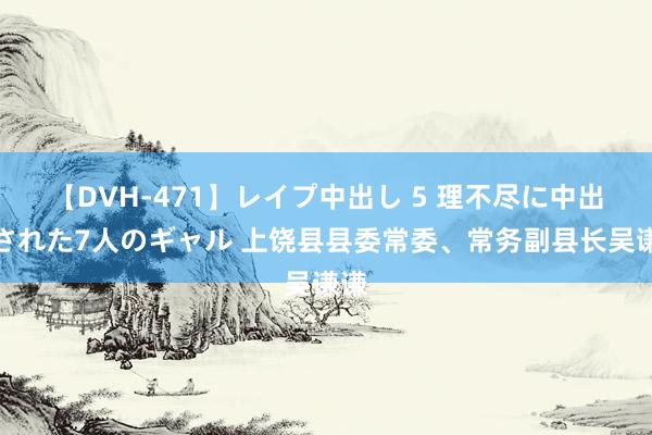 【DVH-471】レイプ中出し 5 理不尽に中出しされた7人のギャル 上饶县县委常委、常务副县长吴谦谦