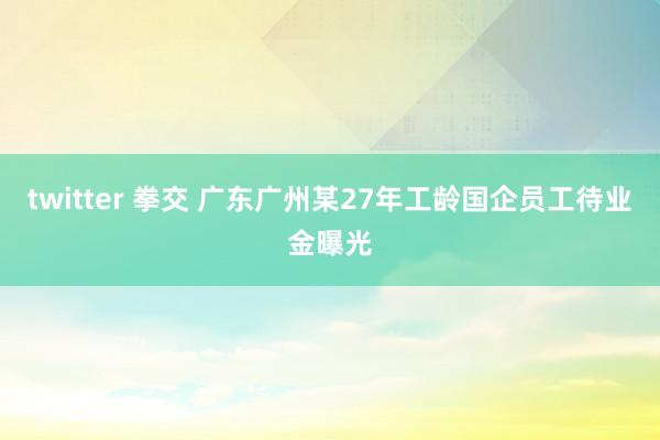 twitter 拳交 广东广州某27年工龄国企员工待业金曝光