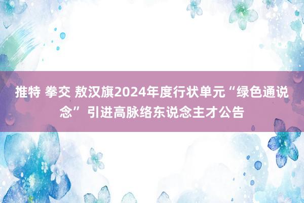 推特 拳交 敖汉旗2024年度行状单元“绿色通说念” 引进高脉络东说念主才公告