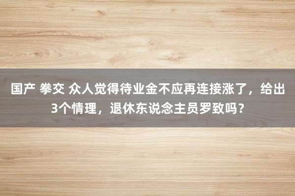 国产 拳交 众人觉得待业金不应再连接涨了，给出3个情理，退休东说念主员罗致吗？