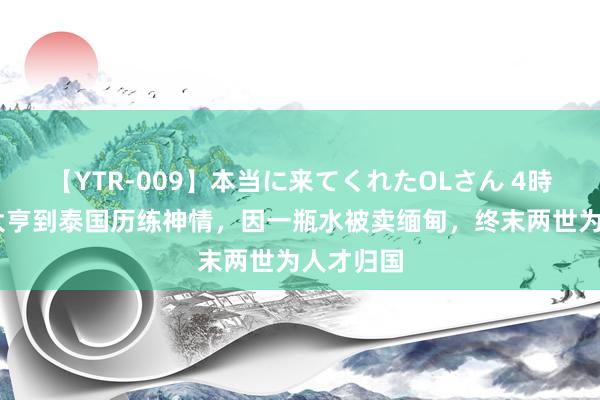 【YTR-009】本当に来てくれたOLさん 4時間 千万大亨到泰国历练神情，因一瓶水被卖缅甸，终末两世为人才归国