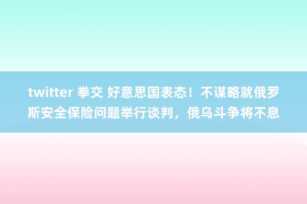 twitter 拳交 好意思国表态！不谋略就俄罗斯安全保险问题举行谈判，俄乌斗争将不息