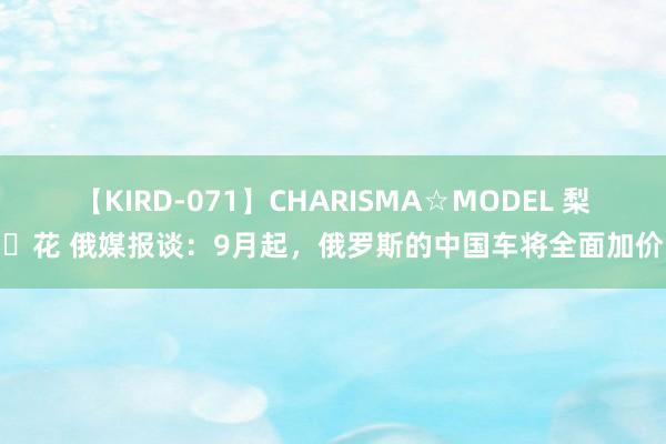 【KIRD-071】CHARISMA☆MODEL 梨々花 俄媒报谈：9月起，俄罗斯的中国车将全面加价