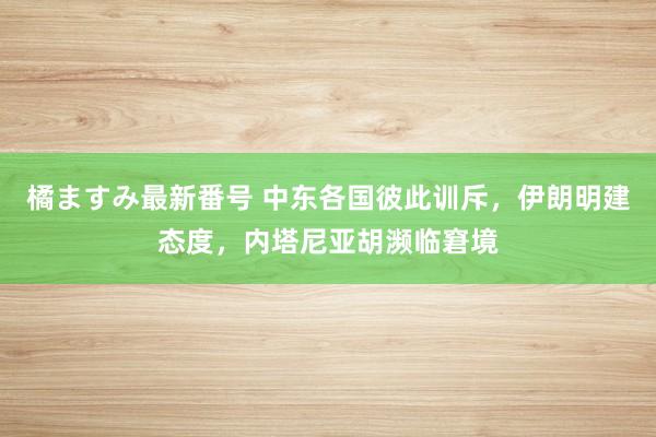 橘ますみ最新番号 中东各国彼此训斥，伊朗明建态度，内塔尼亚胡濒临窘境