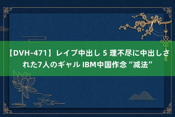 【DVH-471】レイプ中出し 5 理不尽に中出しされた7人のギャル IBM中国作念“减法”