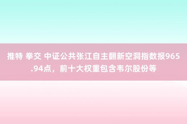 推特 拳交 中证公共张江自主翻新空洞指数报965.94点，前十大权重包含韦尔股份等