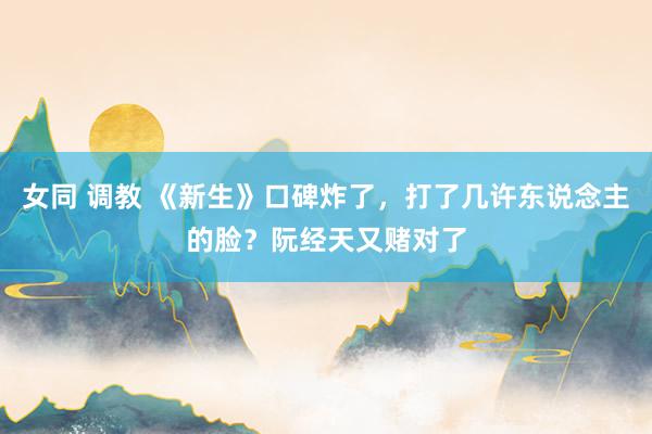 女同 调教 《新生》口碑炸了，打了几许东说念主的脸？阮经天又赌对了