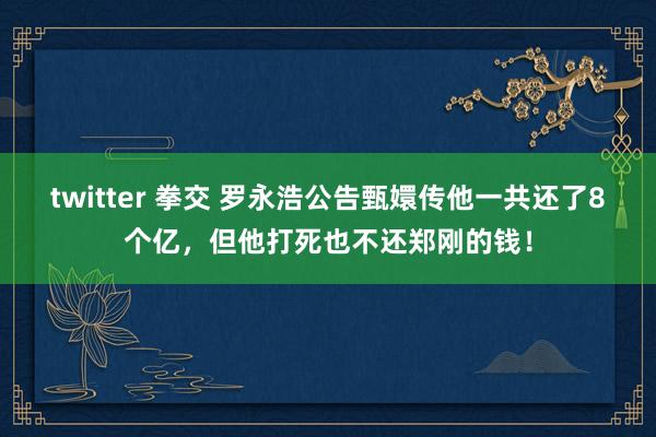 twitter 拳交 罗永浩公告甄嬛传他一共还了8个亿，但他打死也不还郑刚的钱！