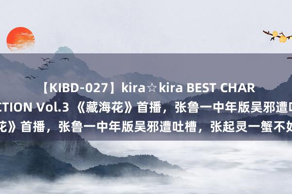 【KIBD-027】kira☆kira BEST CHARISMA☆MODEL☆COLLECTION Vol.3 《藏海花》首播，张鲁一中年版吴邪遭吐槽，张起灵一蟹不如一蟹