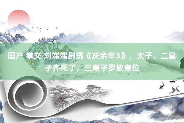 国产 拳交 刘端端剧透《庆余年3》，太子、二皇子齐死了，三皇子罗致皇位