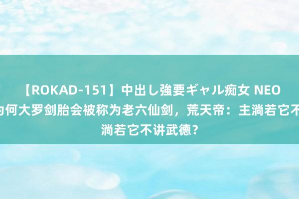 【ROKAD-151】中出し強要ギャル痴女 NEO 4時間 为何大罗剑胎会被称为老六仙剑，荒天帝：主淌若它不讲武德？