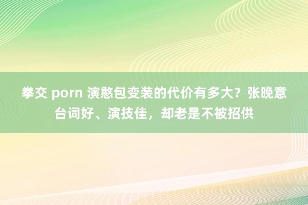 拳交 porn 演憨包变装的代价有多大？张晚意台词好、演技佳，却老是不被招供