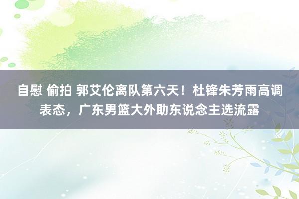 自慰 偷拍 郭艾伦离队第六天！杜锋朱芳雨高调表态，广东男篮大外助东说念主选流露