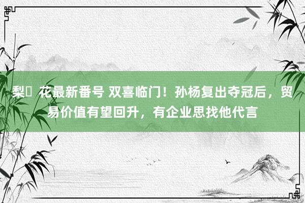 梨々花最新番号 双喜临门！孙杨复出夺冠后，贸易价值有望回升，有企业思找他代言