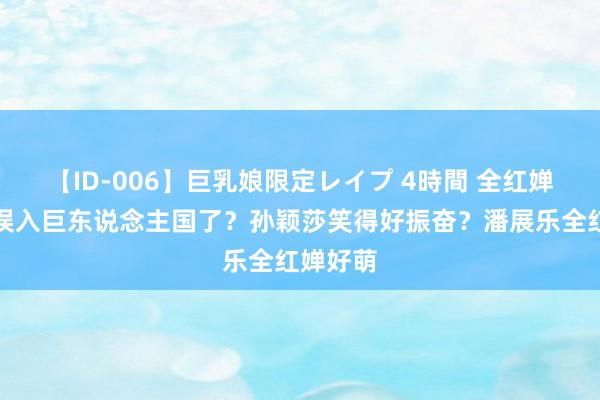 【ID-006】巨乳娘限定レイプ 4時間 全红婵又又又误入巨东说念主国了？孙颖莎笑得好振奋？潘展乐全红婵好萌