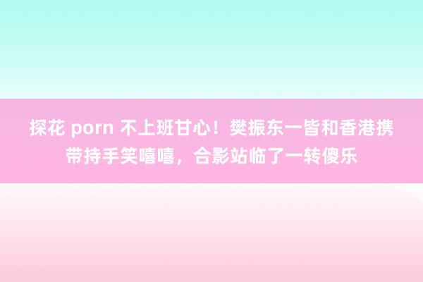 探花 porn 不上班甘心！樊振东一皆和香港携带持手笑嘻嘻，合影站临了一转傻乐