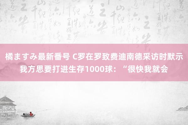 橘ますみ最新番号 C罗在罗致费迪南德采访时默示我方思要打进生存1000球：“很快我就会