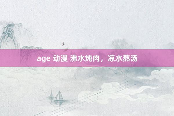 age 动漫 沸水炖肉，凉水熬汤