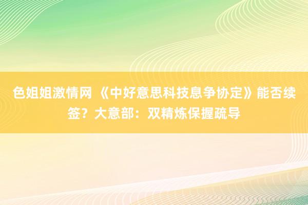 色姐姐激情网 《中好意思科技息争协定》能否续签？大意部：双精炼保握疏导