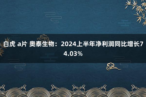 白虎 a片 奥泰生物：2024上半年净利润同比增长74.03%