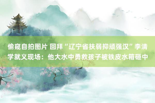 偷窥自拍图片 回拜“辽宁省扶弱抑顽强汉”李清学就义现场：他大水中勇救孩子被铁皮水箱砸中