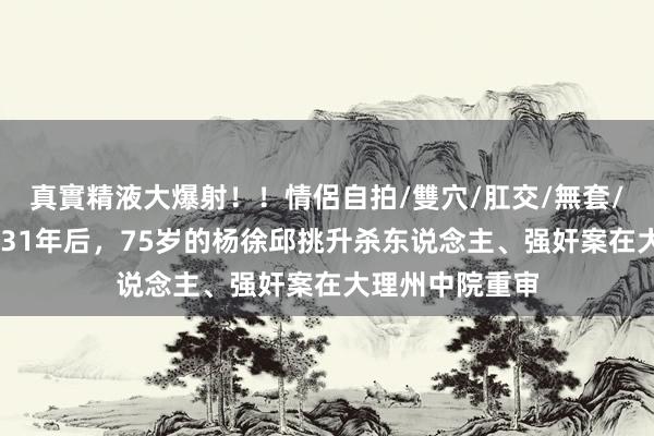 真實精液大爆射！！情侶自拍/雙穴/肛交/無套/大量噴精 事发31年后，75岁的杨徐邱挑升杀东说念主、强奸案在大理州中院重审