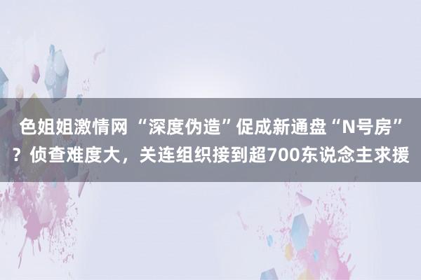 色姐姐激情网 “深度伪造”促成新通盘“N号房”？侦查难度大，关连组织接到超700东说念主求援