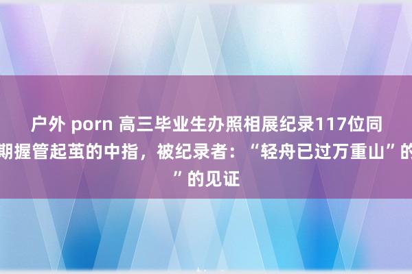 户外 porn 高三毕业生办照相展纪录117位同学长期握管起茧的中指，被纪录者：“轻舟已过万重山”的见证