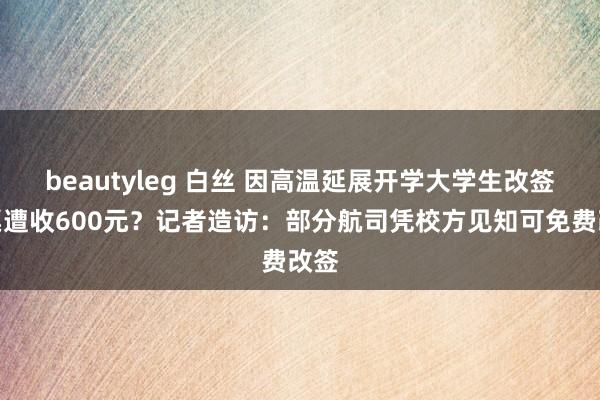 beautyleg 白丝 因高温延展开学大学生改签机票遭收600元？记者造访：部分航司凭校方见知可免费改签