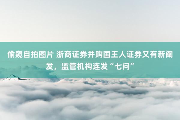 偷窥自拍图片 浙商证券并购国王人证券又有新阐发，监管机构连发“七问”