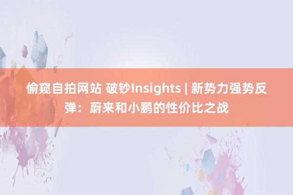 偷窥自拍网站 破钞Insights | 新势力强势反弹：蔚来和小鹏的性价比之战