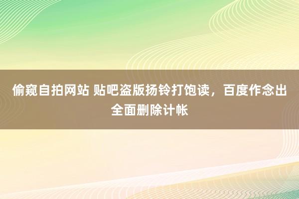 偷窥自拍网站 贴吧盗版扬铃打饱读，百度作念出全面删除计帐