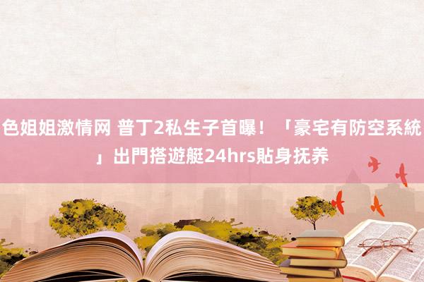 色姐姐激情网 普丁2私生子首曝！「豪宅有防空系統」出門搭遊艇　24hrs貼身抚养