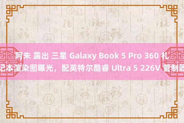 阿朱 露出 三星 Galaxy Book 5 Pro 360 札记本渲染图曝光，配英特尔酷睿 Ultra 5 226V 管制器