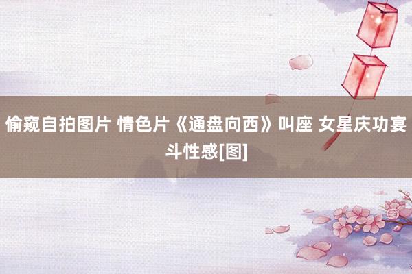 偷窥自拍图片 情色片《通盘向西》叫座 女星庆功宴斗性感[图]