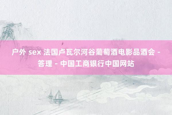 户外 sex 法国卢瓦尔河谷葡萄酒电影品酒会－答理－中国工商银行中国网站